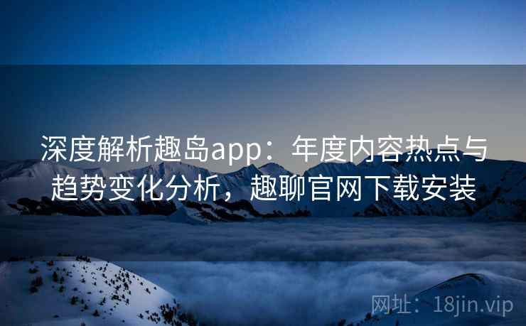 深度解析趣岛app：年度内容热点与趋势变化分析，趣聊官网下载安装