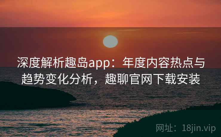 深度解析趣岛app:年度内容热点与趋势变化分析,趣聊官网下载安装 深度解析趣岛app:年度内容热点与趋势变化分析,趣聊官网下载安装