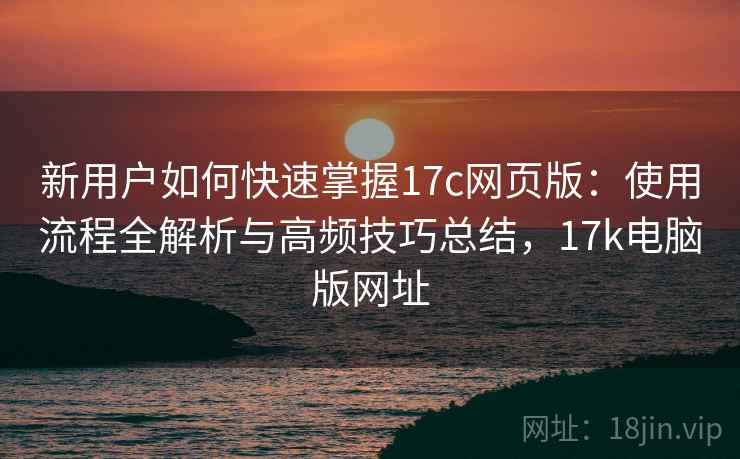 新用户如何快速掌握17c网页版：使用流程全解析与高频技巧总结，17k电脑版网址