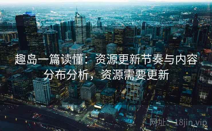 趣岛一篇读懂:资源更新节奏与内容分布分析,资源需要更新 趣岛一篇读懂:资源更新节奏与内容分布分析,资源需要更新