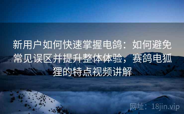 新用户如何快速掌握电鸽：如何避免常见误区并提升整体体验，赛鸽电狐狸的特点视频讲解