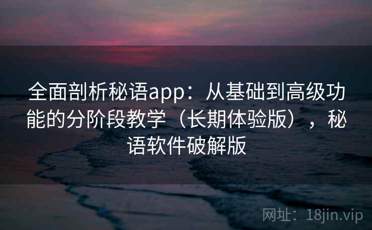 全面剖析秘语app：从基础到高级功能的分阶段教学（长期体验版），秘语软件破解版