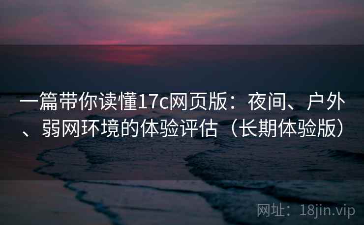 一篇带你读懂17c网页版：夜间、户外、弱网环境的体验评估（长期体验版）