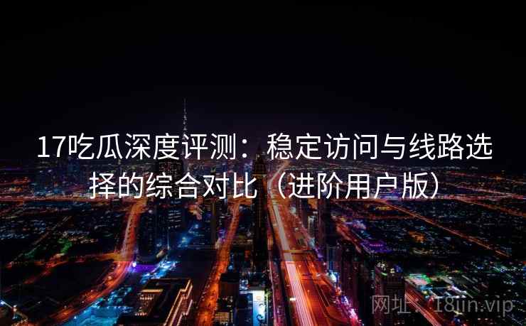 17吃瓜深度评测：稳定访问与线路选择的综合对比（进阶用户版）