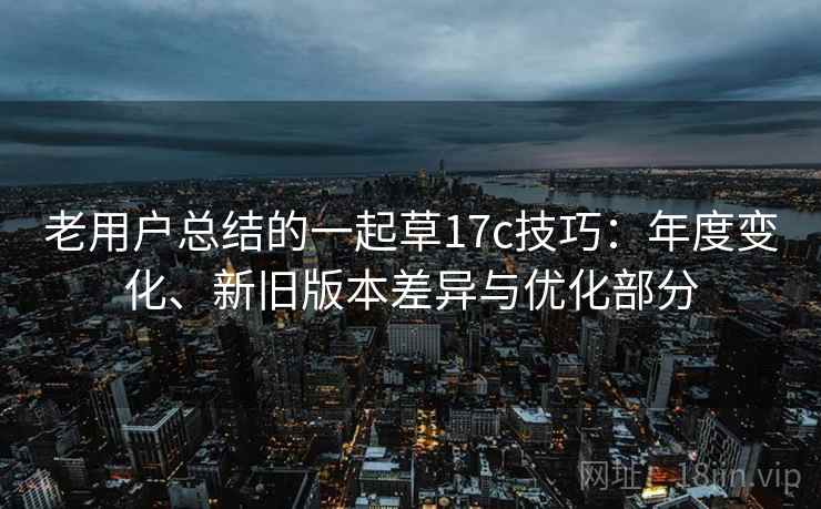 老用户总结的一起草17c技巧：年度变化、新旧版本差异与优化部分