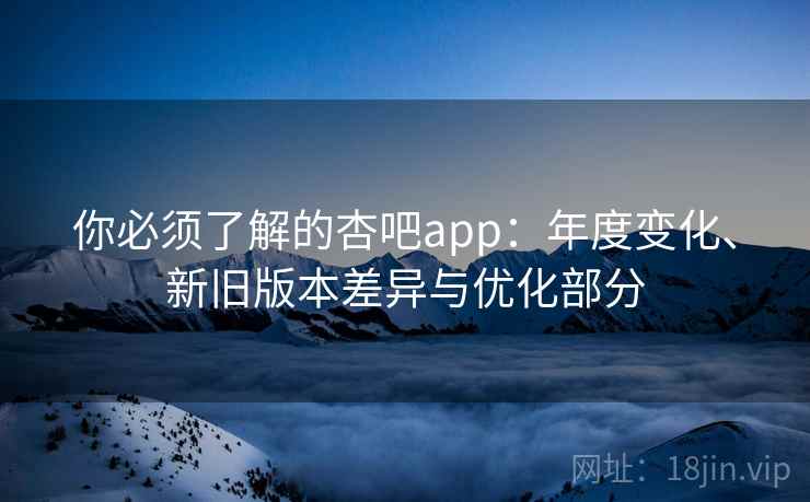 你必须了解的杏吧app：年度变化、新旧版本差异与优化部分