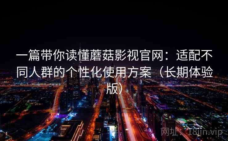 一篇带你读懂蘑菇影视官网:适配不同人群的个性化使用方案(长期体验版) 一篇带你读懂蘑菇影视官网:适配不同人群的个性化使用方案(长期体验版)