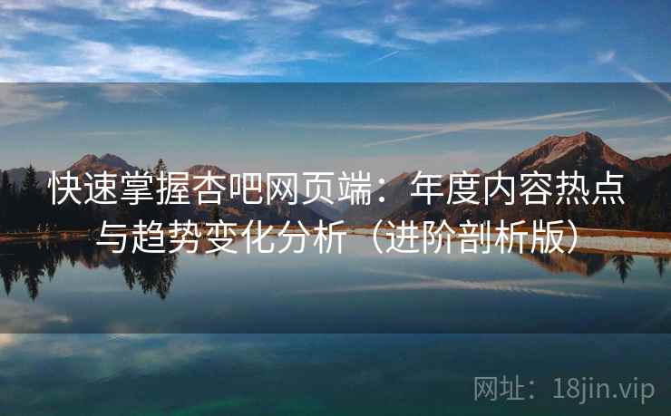 快速掌握杏吧网页端：年度内容热点与趋势变化分析（进阶剖析版）