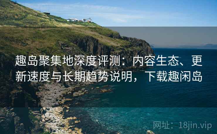 趣岛聚集地深度评测：内容生态、更新速度与长期趋势说明，下载趣闲岛