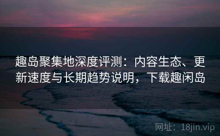 趣岛聚集地深度评测：内容生态、更新速度与长期趋势说明，下载趣闲岛