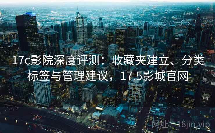 17c影院深度评测：收藏夹建立、分类标签与管理建议，17.5影城官网