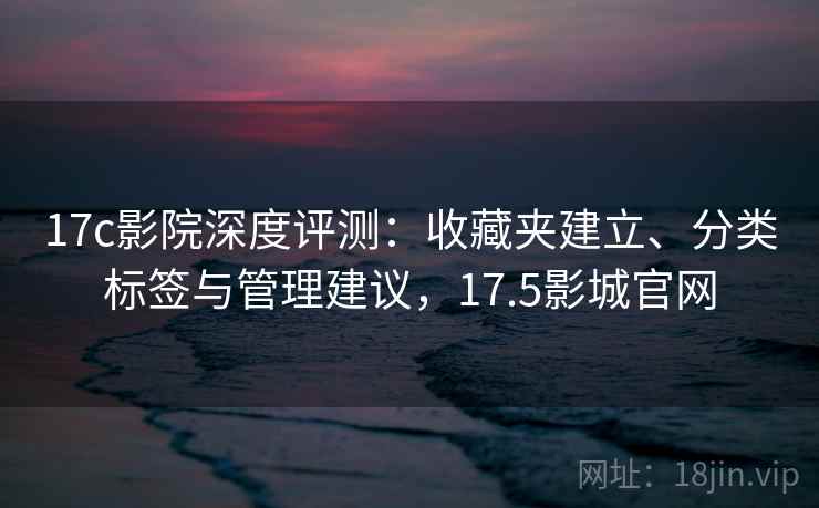 17c影院深度评测:收藏夹建立、分类标签与管理建议,17.5影城官网 17c影院深度评测:收藏夹建立、分类标签与管理建议,17.5影城官网