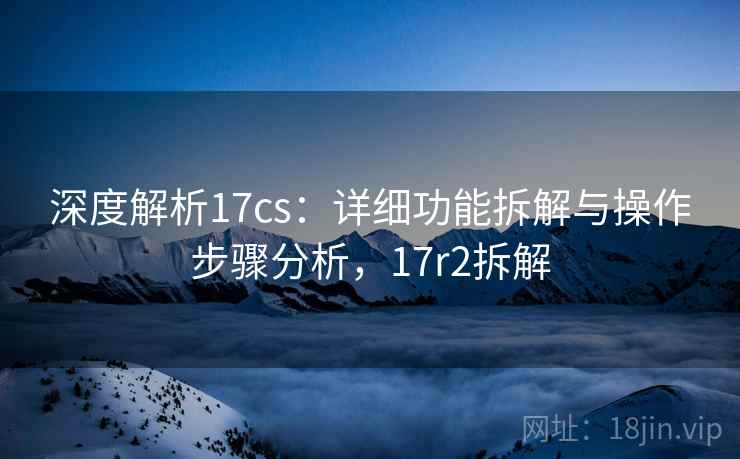 深度解析17cs：详细功能拆解与操作步骤分析，17r2拆解