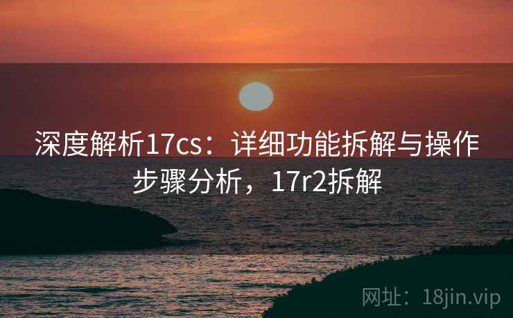深度解析17cs：详细功能拆解与操作步骤分析，17r2拆解