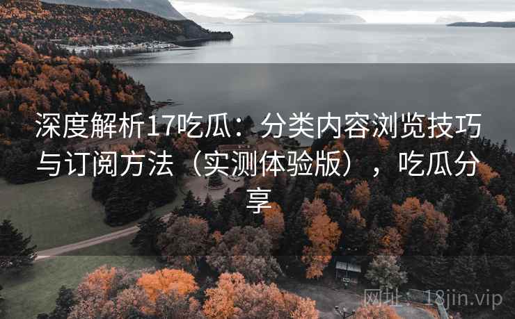 深度解析17吃瓜：分类内容浏览技巧与订阅方法（实测体验版），吃瓜分享