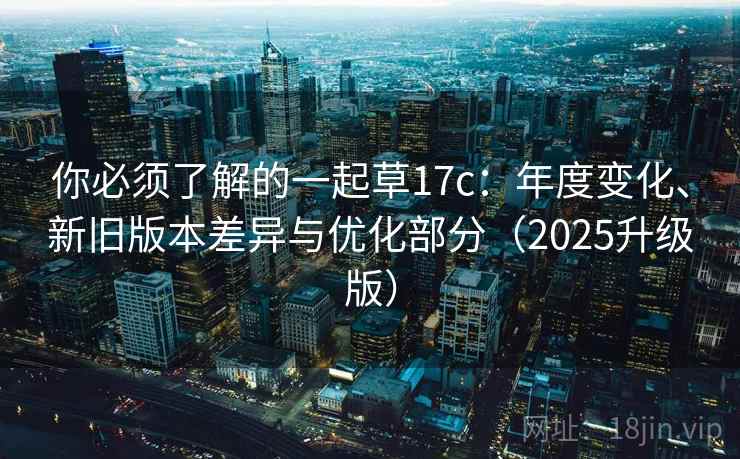 你必须了解的一起草17c：年度变化、新旧版本差异与优化部分（2025升级版）