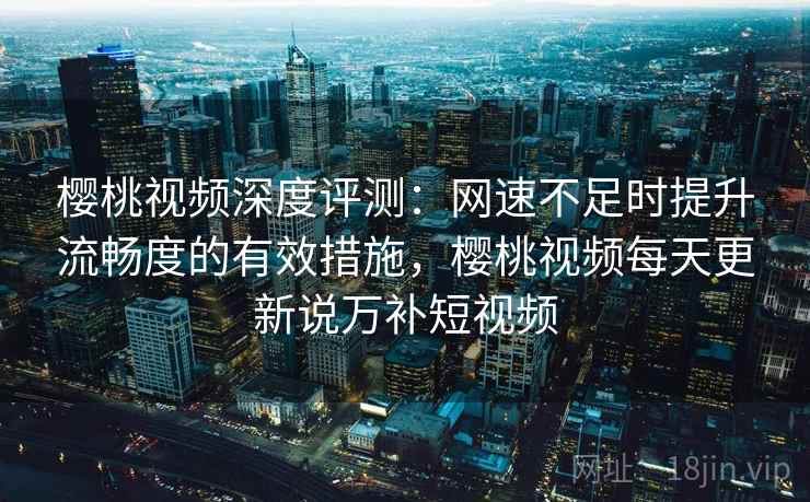 樱桃视频深度评测：网速不足时提升流畅度的有效措施，樱桃视频每天更新说万补短视频