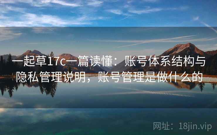 一起草17c一篇读懂：账号体系结构与隐私管理说明，账号管理是做什么的