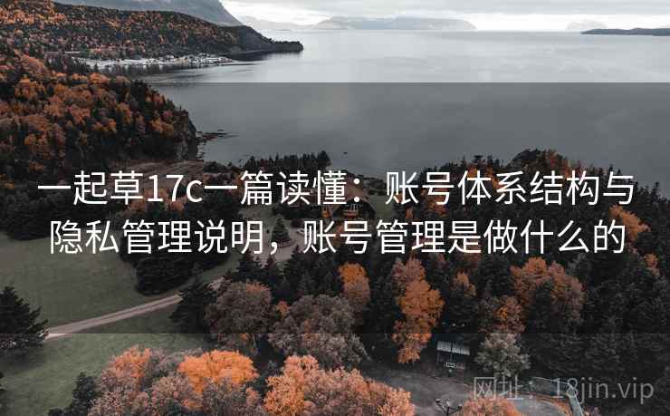 一起草17c一篇读懂：账号体系结构与隐私管理说明，账号管理是做什么的