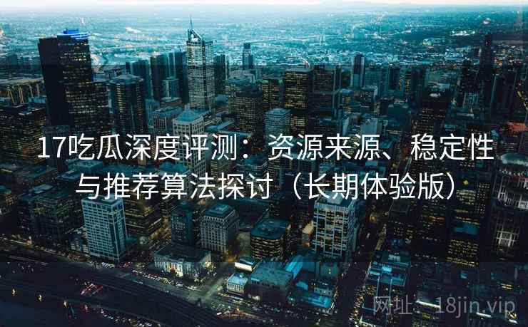 17吃瓜深度评测：资源来源、稳定性与推荐算法探讨（长期体验版）