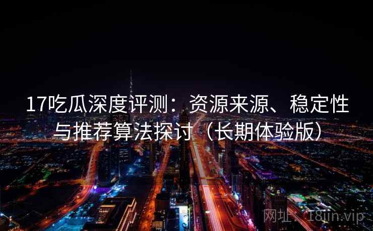 17吃瓜深度评测：资源来源、稳定性与推荐算法探讨（长期体验版）