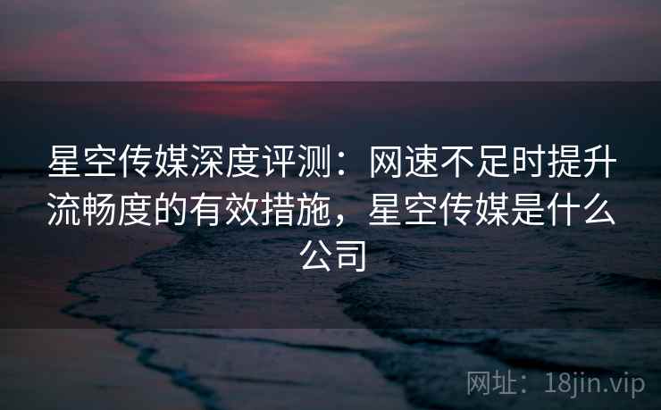 星空传媒深度评测：网速不足时提升流畅度的有效措施，星空传媒是什么公司