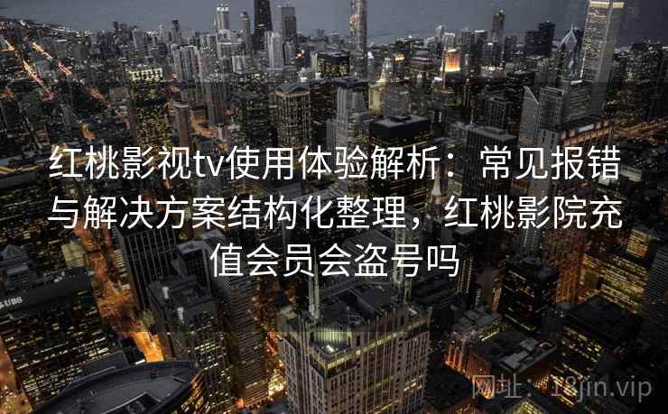 红桃影视tv使用体验解析：常见报错与解决方案结构化整理，红桃影院充值会员会盗号吗