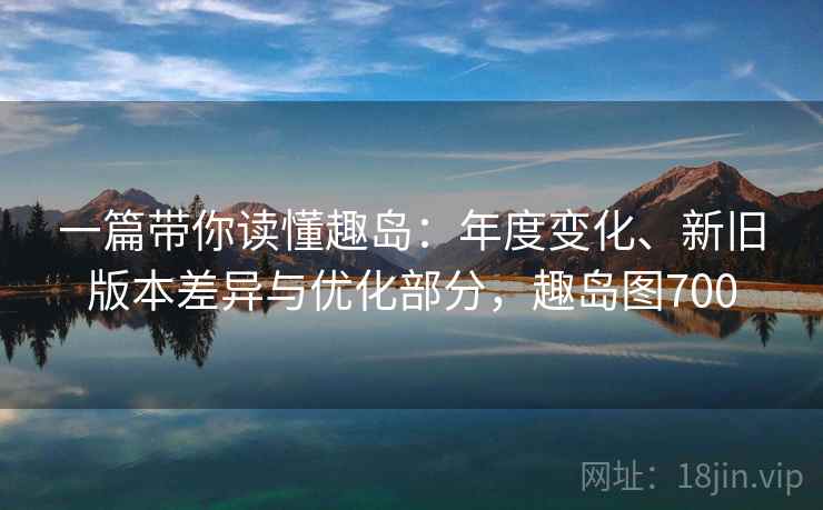 一篇带你读懂趣岛：年度变化、新旧版本差异与优化部分，趣岛图700
