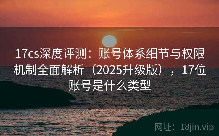 17cs深度评测:账号体系细节与权限机制全面解析(2025升级版),17位账号是什么类型 17cs深度评测:账号体系细节与权限机制全面解析(2025升级版),17位账号是什么类型