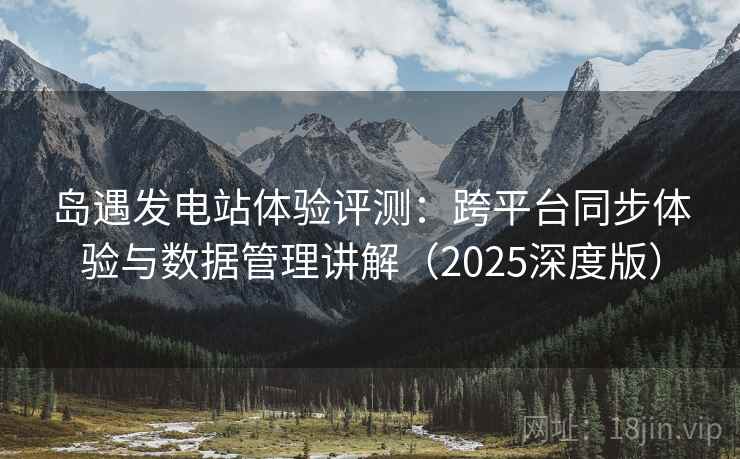 岛遇发电站体验评测：跨平台同步体验与数据管理讲解（2025深度版）