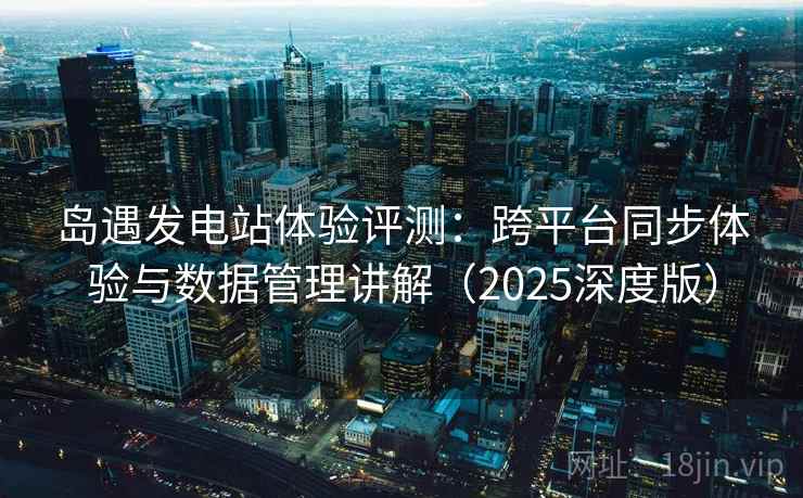 岛遇发电站体验评测:跨平台同步体验与数据管理讲解(2025深度版) 岛遇发电站体验评测:跨平台同步体验与数据管理讲解(2025深度版)