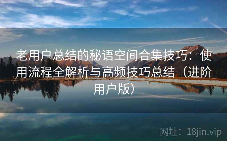 老用户总结的秘语空间合集技巧：使用流程全解析与高频技巧总结（进阶用户版）