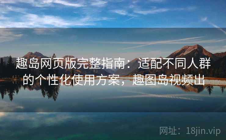 趣岛网页版完整指南：适配不同人群的个性化使用方案，趣图岛视频出