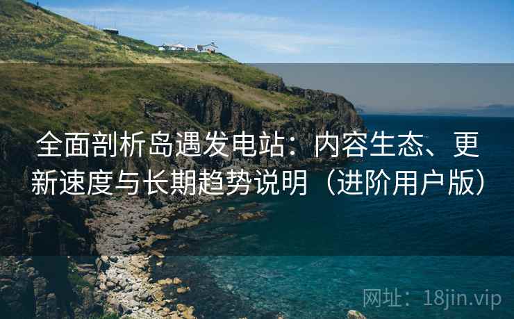 全面剖析岛遇发电站：内容生态、更新速度与长期趋势说明（进阶用户版）
