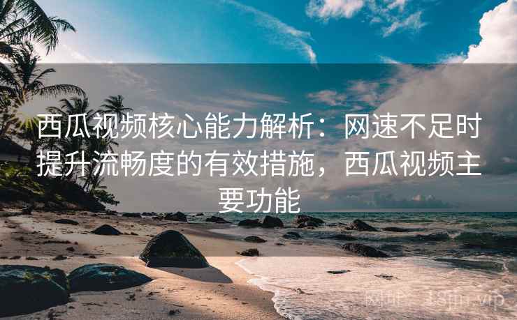 西瓜视频核心能力解析：网速不足时提升流畅度的有效措施，西瓜视频主要功能