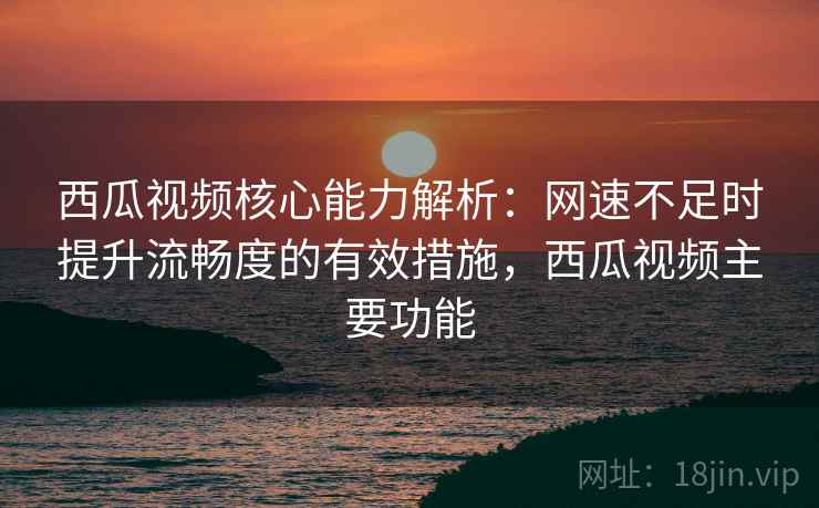 西瓜视频核心能力解析：网速不足时提升流畅度的有效措施，西瓜视频主要功能