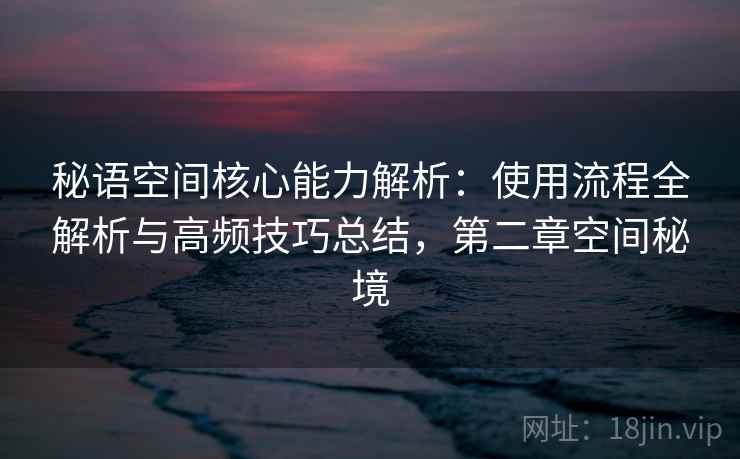 秘语空间核心能力解析：使用流程全解析与高频技巧总结，第二章空间秘境