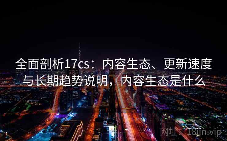全面剖析17cs：内容生态、更新速度与长期趋势说明，内容生态是什么