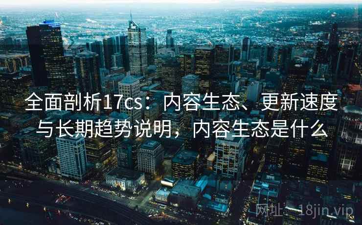 全面剖析17cs：内容生态、更新速度与长期趋势说明，内容生态是什么