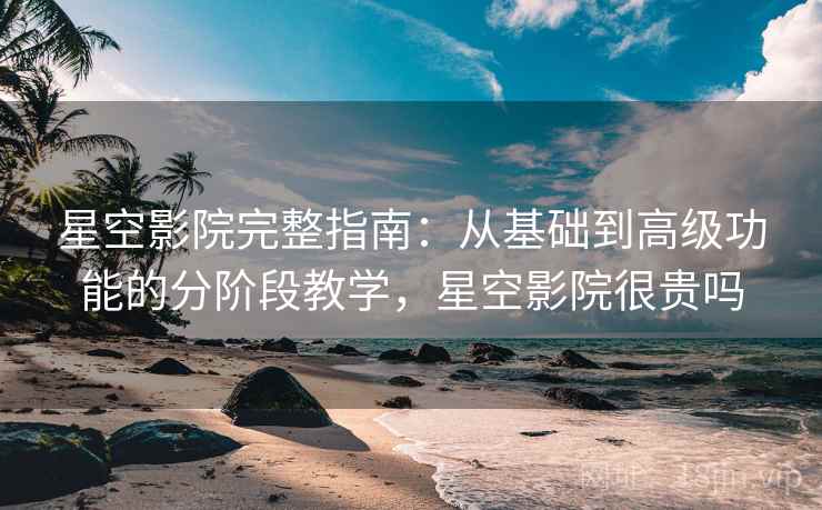 星空影院完整指南：从基础到高级功能的分阶段教学，星空影院很贵吗