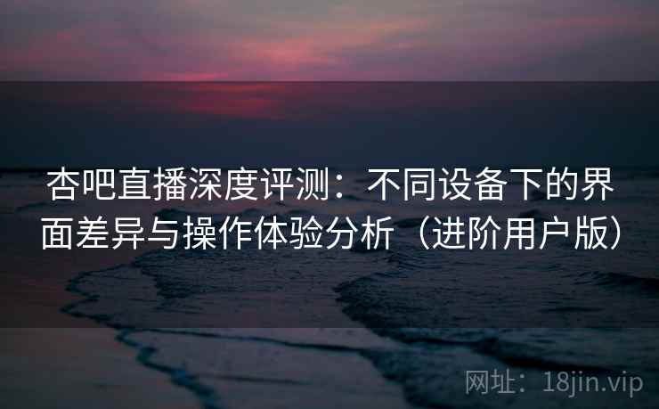 杏吧直播深度评测：不同设备下的界面差异与操作体验分析（进阶用户版）