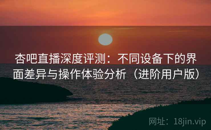 杏吧直播深度评测:不同设备下的界面差异与操作体验分析(进阶用户版) 杏吧直播深度评测:不同设备下的界面差异与操作体验分析(进阶用户版)