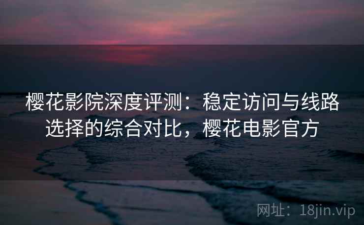 樱花影院深度评测：稳定访问与线路选择的综合对比，樱花电影官方
