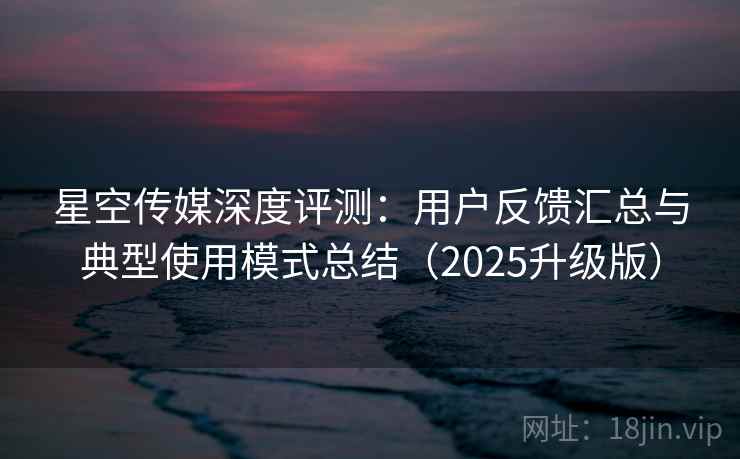 星空传媒深度评测：用户反馈汇总与典型使用模式总结（2025升级版）