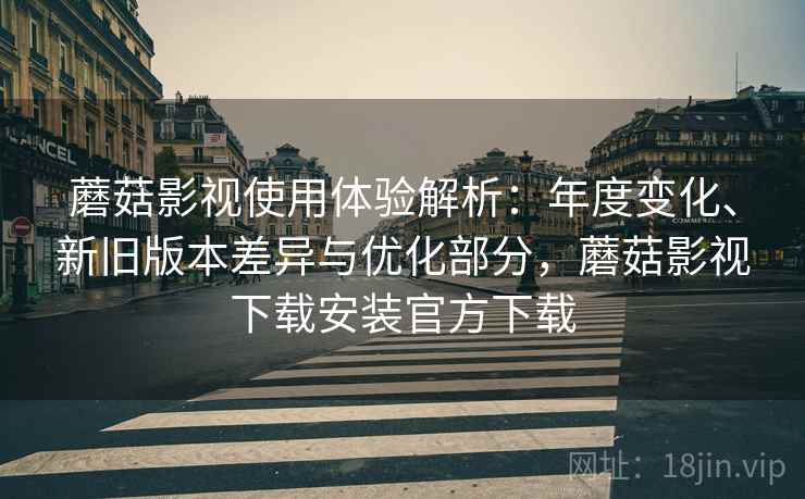 蘑菇影视使用体验解析：年度变化、新旧版本差异与优化部分，蘑菇影视下载安装官方下载