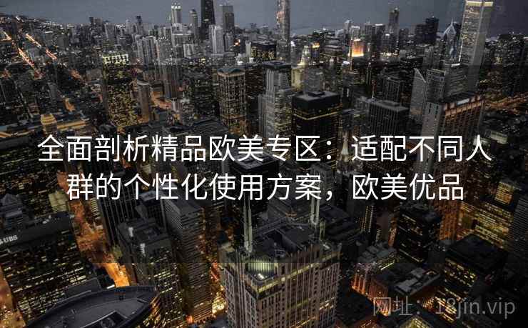 全面剖析精品欧美专区：适配不同人群的个性化使用方案，欧美优品