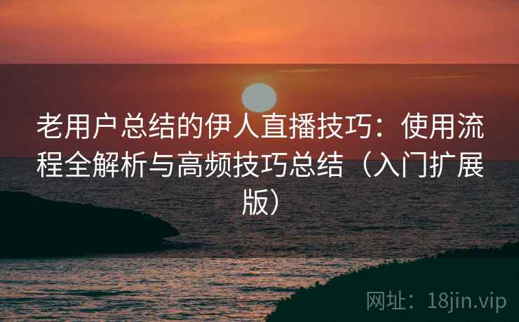 老用户总结的伊人直播技巧：使用流程全解析与高频技巧总结（入门扩展版）