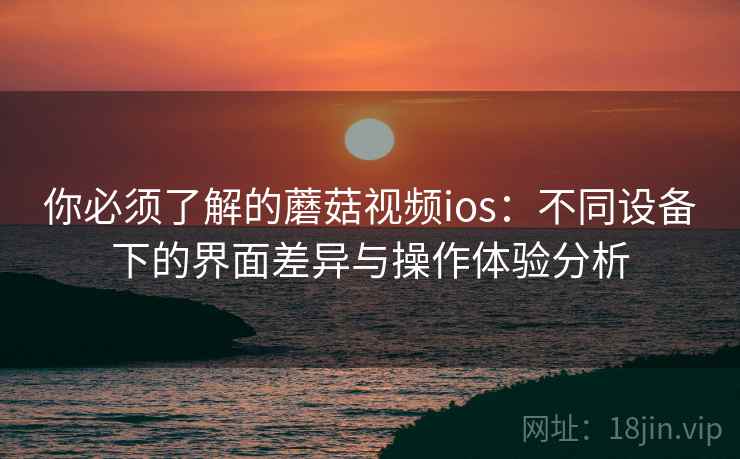 你必须了解的蘑菇视频ios:不同设备下的界面差异与操作体验分析 你必须了解的蘑菇视频ios:不同设备下的界面差异与操作体验分析