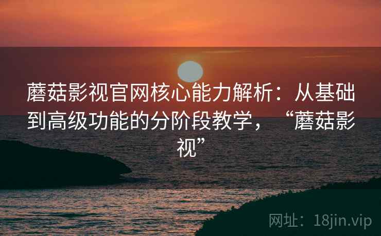 蘑菇影视官网核心能力解析：从基础到高级功能的分阶段教学，“蘑菇影视”