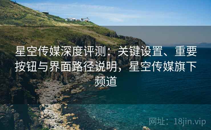 星空传媒深度评测：关键设置、重要按钮与界面路径说明，星空传媒旗下频道